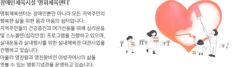장애인체육시설 ‘명휘체육센터’
명휘체육센터는 장애인뿐만 아니라 모든 지역주민의 행복한 삶을 
위한 몸과 마음의 쉼터입니다. 
지역주민들의 건강증진과 여가선용을 위해 심리운동 및 스누젤렌(심리안정)
프로그램을 진행하고 있으며, 실내운동과 실내행사를 위한 실내체육관 
대관사업을 진행하고 있습니다.
아울러 영친왕과 영친왕비인 이방자여사의 삶을 엿볼 수 있는 명휘기념관을 
운영하고 있습니다.
