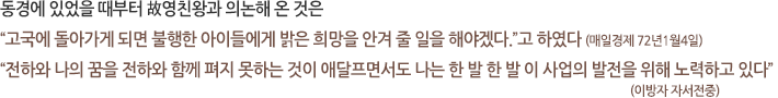 동경에 있었을 때부터 故영친왕과 의논해 온 것은 “고국에 돌아가게 되면 불행한 아이들에게 밝은 희망을 안겨 줄 일을 해야겠다.”고 하였다 (매일경제 72년1월4일) “전하와 나의 꿈을 전하와 함께 펴지 못하는 것이 애달프면서도 나는 한 발 한 발 이 사업의 발전을 위해 노력하고 있다”(이방자 자서전중)