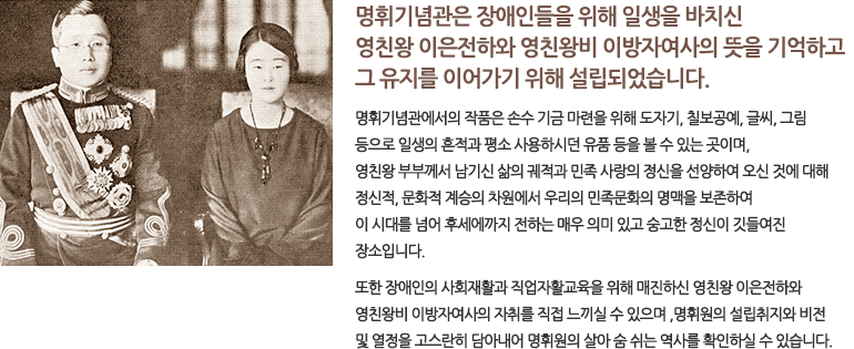 명휘기념관은 장애인들을 위해 일생을 바치신 영친왕 이은전하와 영친왕비 이방자여사의 뜻을 기억하고 그 유지를 이어가기 위해 설립되었습니다. 명휘기념관에서의 작품은 손수 기금 마련을 위해 도자기, 칠보공예, 글씨, 그림 등으로 일생의 흔적과 평소 사용하시던 유품 등을 볼 수 있는 곳이며, 영친왕 부부께서 남기신 삶의 궤적과 민족 사랑의 정신을 선양하여 오신 것에 대해 정신적, 문화적 계승의 차원에서 우리의 민족문화의 명맥을 보존하여 이 시대를 넘어 후세에까지 전하는 매우 의미 있고 숭고한 정신이 깃들여진 장소입니다. 또한 장애인의 사회재활과 직업자활교육을 위해 매진하신 영친왕 이은전하와 영친왕비 이방자여사의 자취를 직접 느끼실 수 있으며 ,명휘원의 설립취지와 비전 및 열정을 고스란히 담아내어 명휘원의 살아 숨 쉬는 역사를 확인하실 수 있습니다.