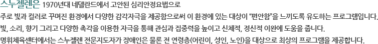 스누젤렌은 1970년대 네델란드에서 고안된 심리안정요법으로 주로 빛과 컬러로 꾸며진 환경에서 다양한 감각자극을 제공함으로써 이 환경에 있는 대상이 “편안함”을 느끼도록 유도하는 프로그램입니다. 빛, 소리, 향기 그리고 다양한 촉각을 이용한 자극을 통해 관심과 집중력을 높이고 신체적, 정신적 이완에 도움을 줍니다. 명휘체육센터에서는 스누젤렌 전문지도자가 장애인은 물론 전 연령층(어린이, 성인, 노인)을 대상으로 최상의 프로그램을 제공합니다.