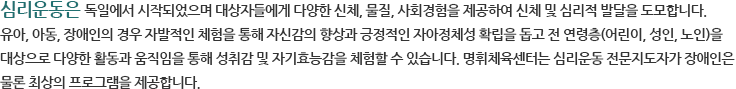 심리운동은 독일에서 시작되었으며 대상자들에게 다양한 신체, 물질, 사회경험을 제공하여 신체 및 심리적 발달을 도모합니다. 유아, 아동, 장애인의 경우 자발적인 체험을 통해 자신감의 향상과 긍정적인 자아정체성 확립을 돕고 전 연령층(어린이, 성인, 노인)을 대상으로 다양한 활동과 움직임을 통해 성취감 및 자기효능감을 체험할 수 있습니다. 명휘체육센터는 심리운동 전문지도자가 장애인은 물론 최상의 프로그램을 제공합니다. 