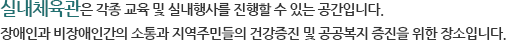 실내체육관은 각종 교육 및 실내행사를 진행할 수 있는 공간입니다. 
장애인과 비장애인간의 소통과 지역주민들의 건강증진 및 공공복지
증진을 위한 장소입니다. 